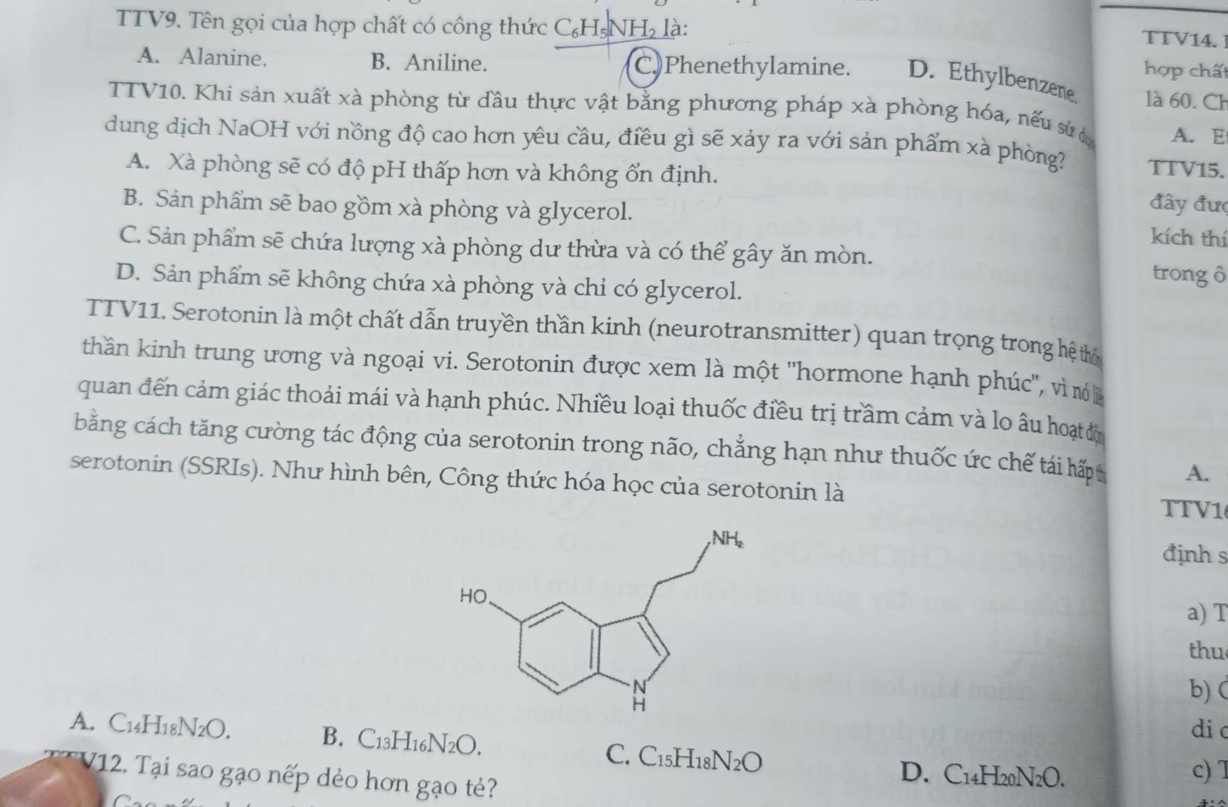 TTV9. Tên gọi của hợp chất có công thức C₆H₅NH₂ là:
TTV14. 
hợp chất
A. Alanine. B. Aniline. C)Phenethylamine. D. Ethylbenzene là 60. Ch
TTV10. Khi sản xuất xà phòng từ đầu thực vật bằng phương pháp xà phòng hóa, nếu sử 
A. E
dung dịch NaOH với nồng độ cao hơn yêu cầu, điều gì sẽ xảy ra với sản phẩm xà phòng? TTV15.
A. Xà phòng sẽ có độ pH thấp hơn và không ổn định.
B. Sản phẩm sẽ bao gồm xà phòng và glycerol.
đây đưc
kích thí
C. Sản phẩm sẽ chứa lượng xà phòng dư thừa và có thể gây ăn mòn. trong ô
D. Sản phẩm sẽ không chứa xà phòng và chỉ có glycerol.
TTV11. Serotonin là một chất dẫn truyền thần kinh (neurotransmitter) quan trọng trong hệ thờ
thần kinh trung ương và ngoại vi. Serotonin được xem là một 'hormone hạnh phúc", vì nó là
quan đến cảm giác thoải mái và hạnh phúc. Nhiều loại thuốc điều trị trầm cảm và lo âu hoạt độn
bằng cách tăng cường tác động của serotonin trong não, chẳng hạn như thuốc ức chế tái hấp t
A.
serotonin (SSRIs). Như hình bên, Công thức hóa học của serotonin là
TTV1
định s
a) T
thu
b)
A. C14H18N2O. di c
B. C_13H_16N_2O. C. C_15H_18N_2O
V12. Tại sao gạo nếp dẻo hơn gạo tẻ?
D. C14H20N2O. c) T