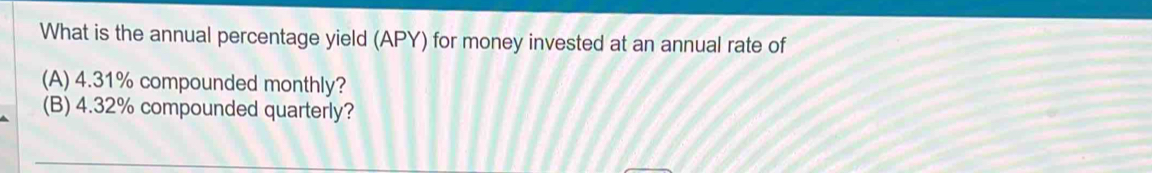 What is the annual percentage yield (APY) for money invested at an annual rate of 
(A) 4.31% compounded monthly? 
(B) 4.32% compounded quarterly?