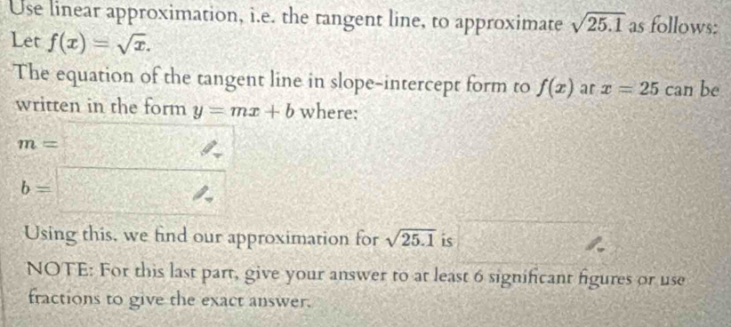 Use linear approximation, i.e. the tangent line, to approximate sqrt(25.1) as follows: 
Let f(x)=sqrt(x). 
The equation of the tangent line in slope-intercept form to f(x) ar x=25 can be 
written in the form y=mx+b where:
beginarrayr m=□  b=□ endarray
Using this, we find our approximation for sqrt(25.1) is 
NOTE: For this last part, give your answer to at least 6 significant figures or use 
fractions to give the exact answer.