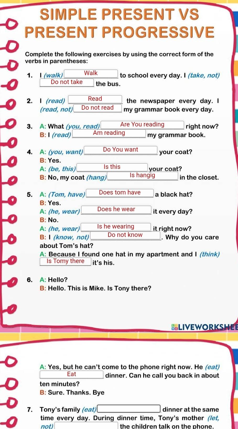 SIMPLE PRESENT VS
PRESENT PROGRESSIVE
Complete the following exercises by using the correct form of the
verbs in parentheses:
1. I (walk) Walk to school every day. I (take, not)
Do not take the bus.
2. I (read) Read the newspaper every day. I
(read, not)_Do not read_ my grammar book every day.
3. A: What (you, read) Are You reading right now?
B: I (read) _ Am reading my grammar book.
4. A: (you, want) Do You want your coat?
B: Yes.
A: (be, this) Is this your coat?
B: No, my coat (hang) Is hangig in the closet.
5. A: (Tom, have) Does tom have a black hat?
B: Yes.
A: (he, wear) Does he wear it every day?
B: No.
A: (he, wear) Is he wearing it right now?
B: I (know, not) Do not know . Why do you care
about Tom's hat?
A: Because I found one hat in my apartment and I (think)
Is Tomy there it's his.
6. A: Hello?
B: Hello. This is Mike. Is Tony there?
SLIVEWORKSHEE
A: Yes, but he can’t come to the phone right now. He (eat)
Eat dinner. Can he call you back in about
ten minutes?
B: Sure. Thanks. Bye
7. Tony's family (eat) dinner at the same
time every day. During dinner time, Tony's mother (let,
not) the children talk on the phone.