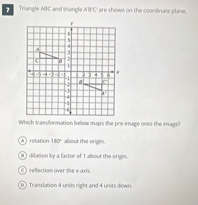 Triangle ABC and triangle A'B'C' are shown on the coordinate plane.
Which transformation below maps the pre-image onto the image?
A rotation 180° about the origin.
dilation by a factor of 1 about the origin.
c) reflection over the x-axis.
D Translation 4 units right and 4 units down.