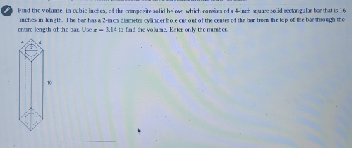 Find the volume, in cubic inches, of the composite solid below, which consists of a 4-inch square solid rectangular bar that is 16
inches in length. The bar has a 2-inch diameter cylinder hole cut out of the center of the bar from the top of the bar through the 
entire length of the bar. Use π =3.14to find the volume. Enter only the number