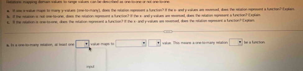 Relations mapping domain values to range values can be described as one-to-one or not one-to-one. 
a. If one x -value maps to many y -values (one-to-many), does the relation represent a function? If the x - and y -values are reversed, does the relation represent a function? Explain 
b. If the relation is not one-to-one, does the relation represent a function? If the x - and y -values are reversed, does the relation represent a function? Explain 
c. If the relation is one-to-one, does the relation represent a function? If the x - and y -values are reversed, does the relation represent a function? Explain 
a. In a one-to-many relation, at least one □ value maps to □ □ □ value. This means a one-to-many relation □ be a function. 
input