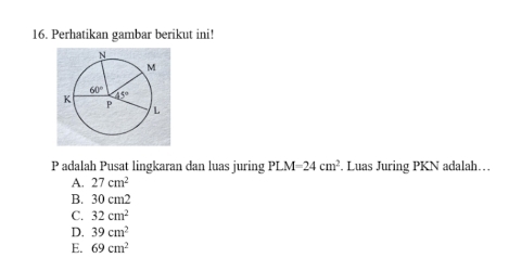 Perhatikan gambar berikut ini!
P adalah Pusat lingkaran dan luas juring PLM=24cm^2. Luas Juring PKN adalah…
A. 27cm^2
B. 30 cm2
C. 32cm^2
D. 39cm^2
E. 69cm^2