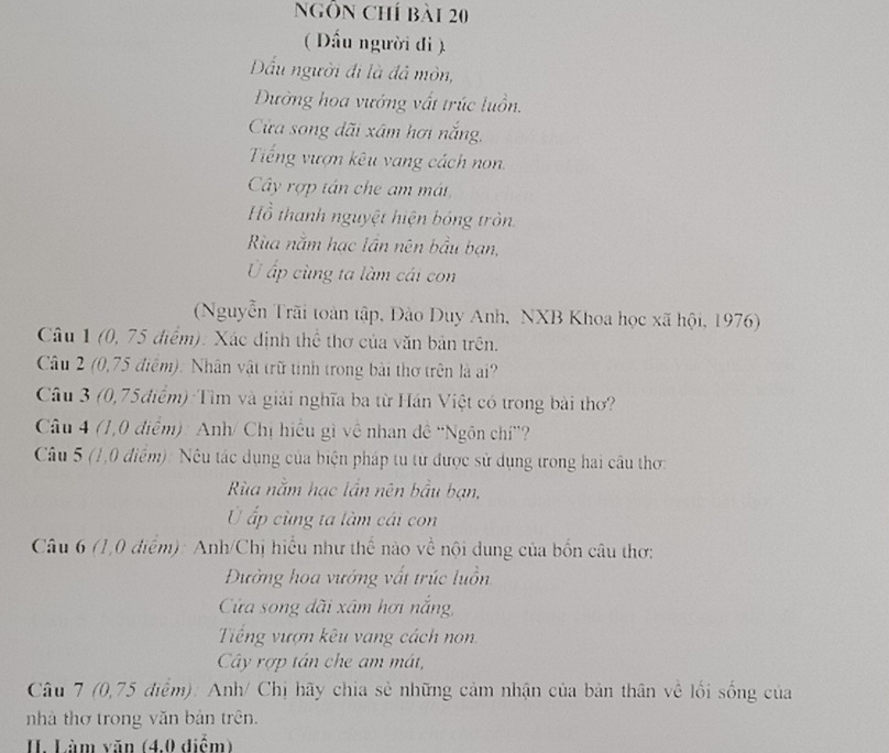 Ngôn chí bài 20
( Đấu người đi ).
Dấu người đi là đá mòn,
Đường hoa vướng vất trúc luồn.
Cửa song dãi xâm hơi nắng,
Tiếng vượn kêu vang cách non.
Cây rợp tán che am mát
Hồ thanh nguyệt hiện bóng tròn
Rùa năm hạc lần nên bầu bạn,
Ở ấp cùng ta làm cái con
(Nguyễn Trãi toàn tập, Đào Duy Anh, NXB Khoa học xã hội, 1976)
Câu 1 (0, 75 điểm). Xác định thể thơ của văn bản trên.
Câu 2 (0,75 điểm). Nhân vật trữ tinh trong bài thơ trên là ai?
Câu 3 (0,75điểm):Tìm và giải nghĩa ba từ Hán Việt có trong bài thơ?
Câu 4 (1,0 điểm): Anh/ Chị hiểu gì về nhan đề ''Ngôn chỉ''?
Câu 5 (1,0 điểm): Nêu tác dụng của biện pháp tu từ được sử dụng trong hai câu thơ:
Rừa nằm hạc lần nên bầu bạn,
Ở ấp cùng ta làm cái con
Câu 6 (1,0 diểm): Anh/Chị hiểu như thế nào về nội dung của bốn câu thơ:
Đường hoa vướng vất trúc luồn
Cửa song dãi xâm hơi nắng,
Tiếng vượn kêu vang cách non.
Cây rợp tán che am mát,
Câu 7 (0,75 điểm): Anh/ Chị hãy chia sẻ những cảm nhận của bản thân về lối sống của
nhà thơ trong văn bản trên.
I. Làm văn (4,0 điểm)