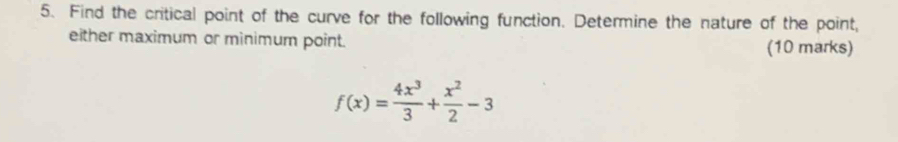 Find the critical point of the curve for the following function. Determine the nature of the point, 
either maximum or minimum point. (10 marks)
f(x)= 4x^3/3 + x^2/2 -3