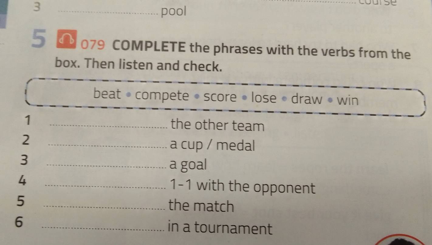 3 
_pool 
5 079 COMPLETE the phrases with the verbs from the 
box. Then listen and check. 
beat • compete • score • lose • draw • win 
1 
_the other team 
_2 
a cup / medal 
3 
_a goal 
4 
_1-1 with the opponent 
5 
_the match 
6 _in a tournament