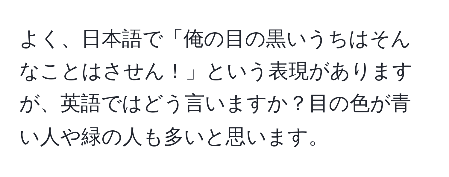 よく、日本語で「俺の目の黒いうちはそんなことはさせん！」という表現がありますが、英語ではどう言いますか？目の色が青い人や緑の人も多いと思います。