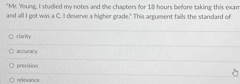 "Mr. Young, I studied my notes and the chapters for 18 hours before taking this exam
and all I got was a C. I deserve a higher grade." This argument fails the standard of
clarity
accuracy
precision
relevance