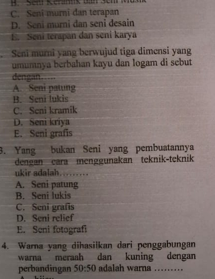 Sem Kerannk tần Sem
C. Seni murni dan terapan
D. Seni murni dan seni desain
E. Seni terapan dan seni karya
Seni murni yang berwujud tiga dimensi yang
umumnya berbahan kayu dan logam di sebut
dengan
A. Seni patung
B. Seni lukis
C. Seni kramik
D. Seni kriya
E. Seni grafis
3. Yang bukan Seni yang pembuatannya
dengan cara menggunakan teknik-teknik
ukir adalah_
A. Seni patung
B. Seni lukis
C. Seni grafis
D. Seni relief
E. Seni fotografi
4. Warna yang dihasilkan dari penggabungan
warna meraah dan kuning dengan
perbandingan 50:50 adalah warna . ....