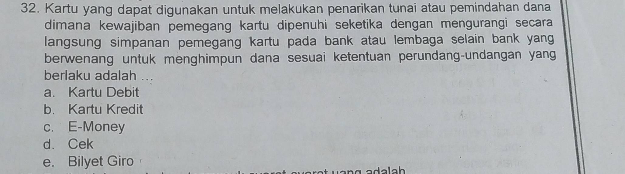 Kartu yang dapat digunakan untuk melakukan penarikan tunai atau pemindahan dana
dimana kewajiban pemegang kartu dipenuhi seketika dengan mengurangi secara
langsung simpanan pemegang kartu pada bank atau lembaga selain bank yang
berwenang untuk menghimpun dana sesuai ketentuan perundang-undangan yang
berlaku adalah ...
a. Kartu Debit
b. Kartu Kredit
c. E-Money
d. Cek
e. Bilyet Giro
ada lah