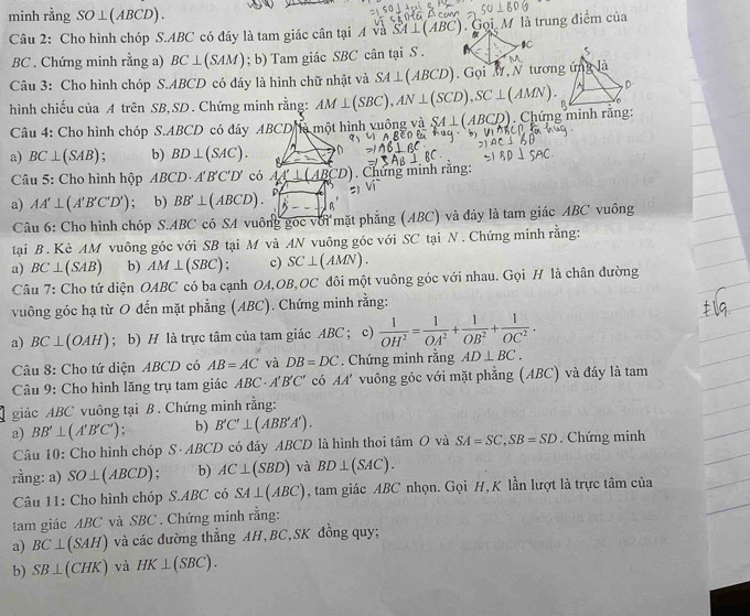 minh rằng SO⊥ (ABCD).
Câu 2: Cho hình chóp S.ABC có đáy là tam giác cân tại A và SA⊥ (ABC). Gọi M là trung điểm của
BC . Chứng minh rằng a) BC⊥ (SAM); b) Tam giác SBC cân tại S . IC s
Câu 3: Cho hình chóp S.ABCD có đáy là hình chữ nhật và SA⊥ (ABCD) Gọi M, N tương ứng
D
。
hình chiếu của A trên SB,SD. Chứng minh rằng: AM⊥ (SBC),AN⊥ (SCD),SC⊥ (AMN). Chứng minh rằng
Câu 4: Cho hình chóp S.ABCD có đây ABCD à một hình vuống và SA⊥ (ABCD)
a) BC⊥ (SAB) : b) BD⊥ (SAC). D
Câu 5: Cho hình hộp ABCD· A'B'C'D' có 4 c0). Chứng minh rằng:
a) AA'⊥ (A'B'C'D'); b) BB'⊥ (ABCD). B
Câu 6: Cho hình chóp S.ABC có SA vuông gọc với mặt phẳng (ABC) và đáy là tam giác ABC vuông
tại B . Kè AM vuông góc với SB tại M và AN vuông góc với SC tại N . Chứng minh rằng:
a) BC⊥ (SAB) b) AM⊥ (SBC); c) SC⊥ (AMN).
Câu 7: Cho tứ diện OABC có ba cạnh OA,OB,OC đôi một vuông góc với nhau. Gọi H là chân đường
vuông góc hạ từ O đến mặt phẳng (ABC). Chứng minh rằng:
a) BC⊥ (OAH); b) H là trực tâm của tam giác ABC ; ; c)  1/OH^2 = 1/OA^2 + 1/OB^2 + 1/OC^2 .
Câu 8: Cho tứ diện ABCD có AB=AC và DB=DC. Chứng minh rằng AD⊥ BC.
Câu 9: Cho hình lăng trụ tam giác ABC 1'B'C' có AA' vuông góc với mặt phẳng (ABC) và đáy là tam
giác ABC vuông tại B . Chứng minh rằng:
a) BB'⊥ (A'B'C') : b) B'C'⊥ (ABB'A').
Câu 10: Cho hình chóp S ABCD có đáy ABCD là hình thoi tâm O và SA=SC,SB=SD. Chứng minh
rằng: a) SO⊥ (ABCD) : b) AC⊥ (SBD) và BD⊥ (SAC).
Câu 11: Cho hình chóp S.ABC có SA⊥ (ABC) , tam giác ABC nhọn. Gọi H, K lần lượt là trực tâm của
tam giác ABC và SBC . Chứng minh rằng:
a) BC⊥ (SAH) và các đường thẳng AH,BC,SK đồng quy;
b) SB⊥ (CHK) và HK⊥ (SBC).