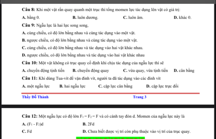 Khi một vật rắn quay quanh một trục thì tổng momen lực tác dụng lên vật có giá trị:
A. bằng 0. B. luôn dương. C. luôn âm. D. khác 0.
Câu 9: Ngẫu lực là hai lực song song,
A. cùng chiều, có độ lớn bằng nhau và cùng tác dụng vào một vật.
B. ngược chiều, có độ lớn bằng nhau và cùng tác dụng vào một vật.
C. cùng chiều, có độ lớn bằng nhau và tác dụng vào hai vật khác nhau.
D. ngược chiều, có độ lớn bằng nhau và tác dụng vào hai vật khác nhau
Câu 10: Một vật không có trục quay cố định khi chịu tác dụng của ngẫu lực thì sẽ
A. chuyển động tịnh tiến B. chuyển động quay C. vừa quay, vừa tịnh tiến D. cân bằng
Câu 11: Khi dùng Tua-vít đề vặn đinh vít, người ta đã tác dụng vào các đinh vít
A. một ngẫu lực B. hai ngẫu lực C. cặp lực cân bằng D. cặp lực trực đối
Thầy Đỗ Thành Trang 3
Câu 12: Một ngẫu lực có độ lớn F_1=F_2=F và có cánh tay đòn d. Momen của ngẫu lực này là
A. (F_1-F_2)d B. 2Fd
C. Fd D. Chưa biết được vị trí còn phụ thuộc vào vị trí của trục quay.