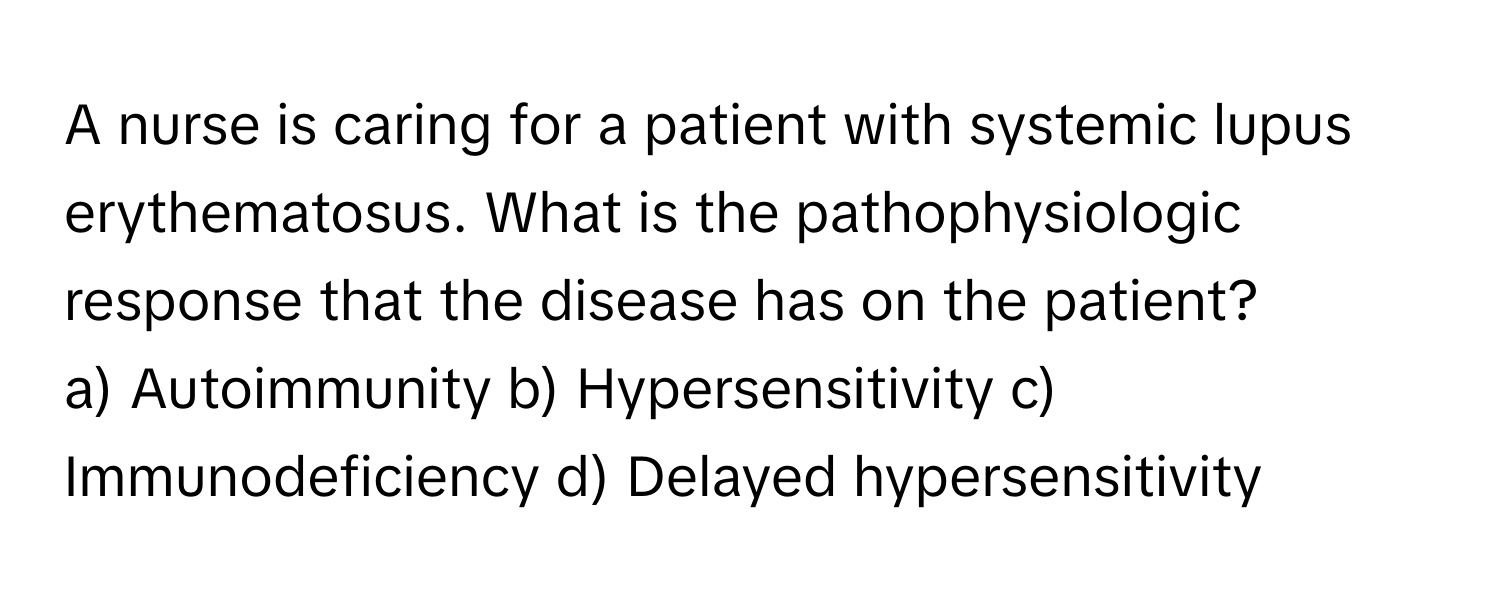 A nurse is caring for a patient with systemic lupus erythematosus. What is the pathophysiologic response that the disease has on the patient?

a) Autoimmunity b) Hypersensitivity c) Immunodeficiency d) Delayed hypersensitivity