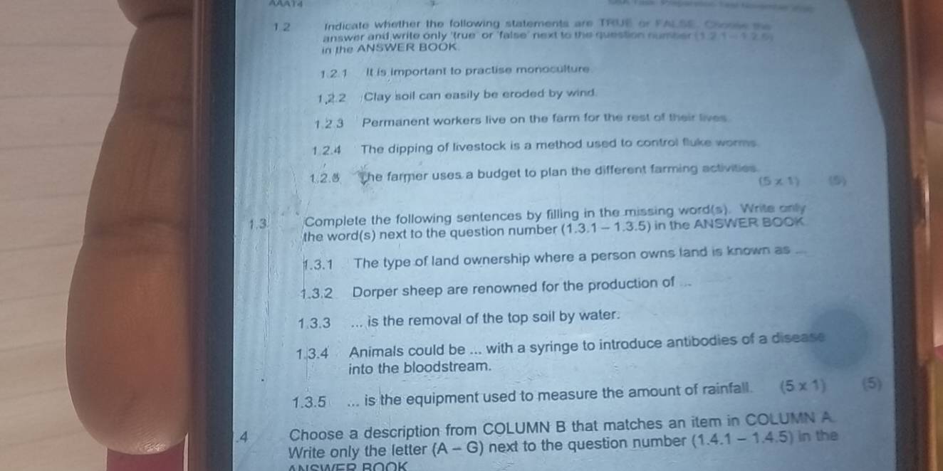 1 2 Indicate whether the following statements are TRUE or FALSE. Chosse se 
answer and write only 'true' or 'false' next to the question number (1,2,1,1,2,5)
in the ANSWER BOOK 
1.2.1 It is important to practise monoculture 
1,2.2 Clay soil can easily be eroded by wind. 
1. 2.3 Permanent workers live on the farm for the rest of their lives 
1.2.4 The dipping of livestock is a method used to control fluke worms 
1.2.3 The farmer uses a budget to plan the different farming activities
(5* 1) (5) 
1.3. Complete the following sentences by filling in the missing word(s). Write only 
the word(s) next to the question number (1.3.1-1.3.5) in the ANSWER BOOK 
1.3.1 The type of land ownership where a person owns land is known as ... 
1.3.2 Dorper sheep are renowned for the production of 
1.3.3 ... is the removal of the top soil by water. 
1.3.4 Animals could be ... with a syringe to introduce antibodies of a disease 
into the bloodstream. 
1.3.5 ... is the equipment used to measure the amount of rainfall. (5* 1) (5) 
.4 Choose a description from COLUMN B that matches an item in COLUMN A 
Write only the letter (A-G) next to the question number (1.4.1-1.4.5) in the 
ANSWEP ROÖK