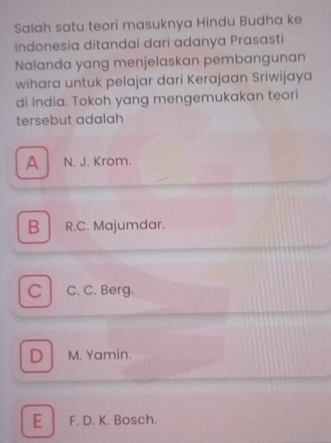 Salah satu teori masuknya Hindu Budha ke
Indonesia ditandai dari adanya Prasasti
Nalanda yang menjelaskan pembangunan
wihara untuk pelajar dari Kerajaan Sriwijaya
di India. Tokoh yang mengemukakan teori
tersebut adalah
A N. J. Krom.
B R.C. Majumdar.
C C. C. Berg.
D M. Yamin.
E F. D. K. Bosch.