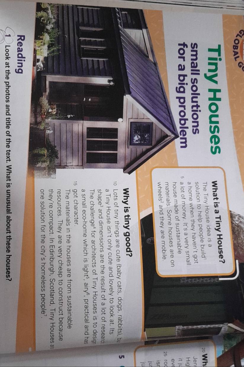 LOBAL 
Tiny Houses What is a Tiny House? 
The Tiny House idea is a 
small solutions 
solution to help people build'
20 Wh 
a home when they haven’t got 
for a big problem 5 a lot of money. It's a very small Hig Jen 
made of sustainable 
it ju 
ials. Some houses are on 
e v
Is^2 and they are mobile. 25 ro 
isr 
ju 
ju 
hy is tiny good? 
ts of tiny things are cute (baby cats, dogs, rabbits), b 5
iny House isn't only cute and lovely to look at. Its 
ape³ and dimensions are the result of a lot of research 
e challenge⁴ for architects of Tiny Houses is to desig 
mall eco-home which is light^5 , ai y° , practical and has 
t character. 
e materials in the houses are from sustainable 
ources. They are very cheap to construct because 
ey're compact. In Edinburgh, Scotland, Tiny Houses 
e solution for the city's homeless people?. 
Reading 
_ Look at the photos and title of the text. What is unusual about these houses?