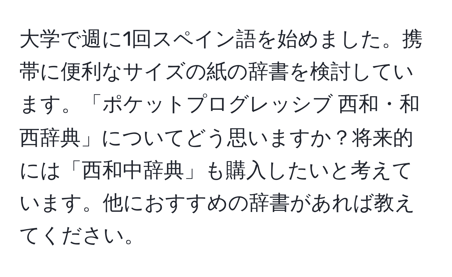 大学で週に1回スペイン語を始めました。携帯に便利なサイズの紙の辞書を検討しています。「ポケットプログレッシブ 西和・和西辞典」についてどう思いますか？将来的には「西和中辞典」も購入したいと考えています。他におすすめの辞書があれば教えてください。