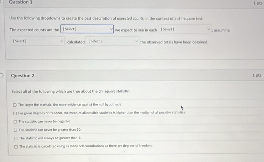 Use the following dropdowns to create the best description of expected counts, in the context of a chi-square test:
The expected counts are the [ Select ] we expect to see in each [ Select ] , assuming
[ Select ] , calculated [ Select ] the observed totals have been obtained.
Question 2 1 pts
Select all of the following which are true about the chi-square statistic:
The larger the statistic, the more evidence against the null hypothesis.
For given degrees of freedom, the mean of all possible statistics is higher than the median of all possible statistics.
The statistic can never be negative.
The statistic can never be greater than 10.
The statistic will always be greater than 1.
The statistic is calculated using as many cell contributions as there are degrees of freedom.