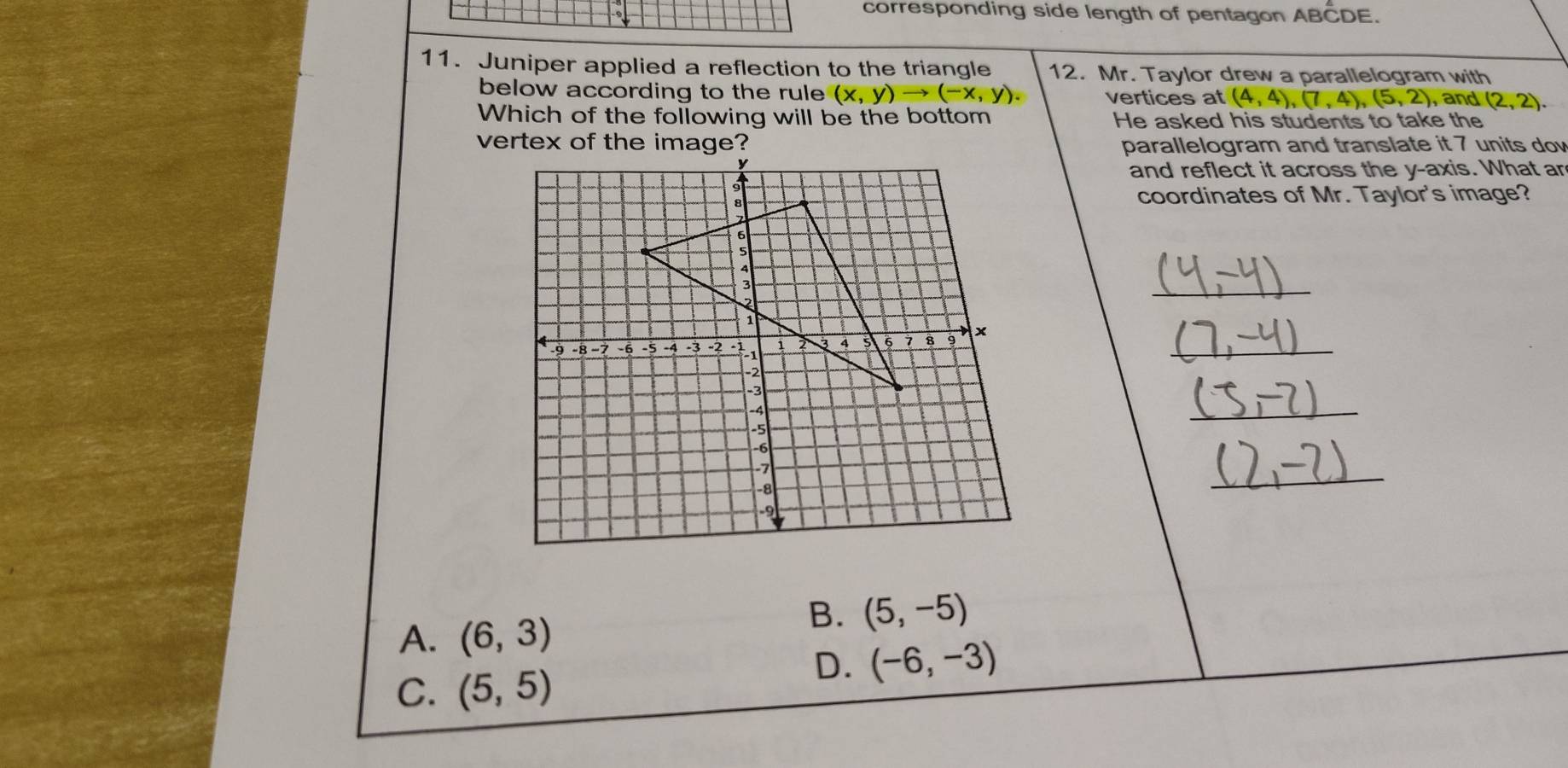 corresponding side length of pentagon ABCDE.
11. Juniper applied a reflection to the triangle 12. Mr. Taylor drew a parallelogram with
below according to the rule (x,y)to (-x,y). vertices at (4,4),(7,4), (5,2) , and (2,2). 
Which of the following will be the bottom He asked his students to take the
vertex of the image? parallelogram and translate it 7 units dow
and reflect it across the y-axis. What ar
coordinates of Mr. Taylor's image?
_
_
_
_
A. (6,3)
B. (5,-5)
C. (5,5)
D. (-6,-3)