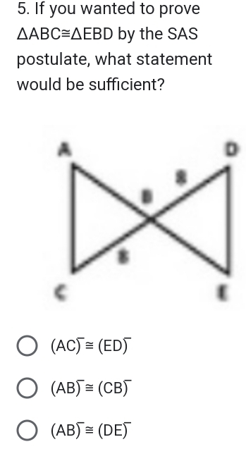 If you wanted to prove
△ ABC≌ △ EBD by the SAS
postulate, what statement
would be sufficient?
D
(AC)^-≌ (ED)^-
(AB)^-≌ (CB)^-
(AB)^-≌ (DE)^-