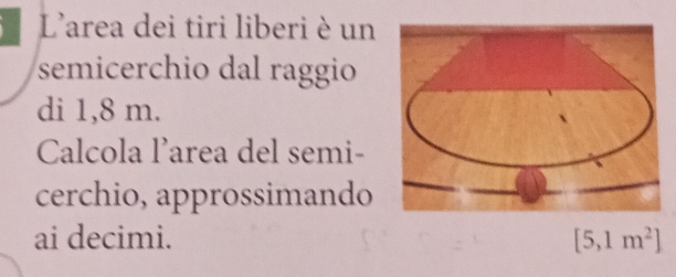 L'area dei tiri liberi è un 
semicerchio dal raggio 
di 1,8 m. 
Calcola l’area del semi- 
cerchio, approssimando 
ai decimi. [5,1m^2]