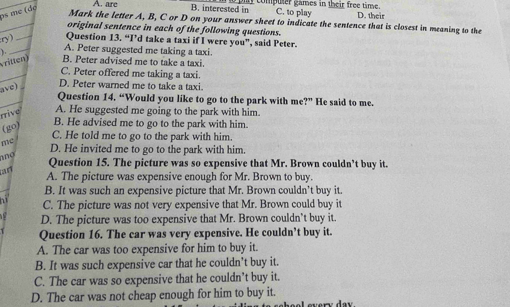 ay computer games in their free time.
ps me (dø
A. are B. interested in C. to play D. their
_
Mark the letter A, B, C or D on your answer sheet to indicate the sentence that is closest in meaning to the
original sentence in each of the following questions.
ry)_
_
Question 13. “I’d take a taxi if I were you”, said Peter.
).
A. Peter suggested me taking a taxi.
vritten) B. Peter advised me to take a taxi.
_
C. Peter offered me taking a taxi.
ave) D. Peter warned me to take a taxi.
_
Question 14. “Would you like to go to the park with me?” He said to me.
rrive A. He suggested me going to the park with him.
(go)
B. He advised me to go to the park with him.
C. He told me to go to the park with him.
me
no
D. He invited me to go to the park with him.
Question 15. The picture was so expensive that Mr. Brown couldn’t buy it.
tarl
A. The picture was expensive enough for Mr. Brown to buy.
B. It was such an expensive picture that Mr. Brown couldn’t buy it.
hi C. The picture was not very expensive that Mr. Brown could buy it
19 D. The picture was too expensive that Mr. Brown couldn’t buy it.
Question 16. The car was very expensive. He couldn’t buy it.
A. The car was too expensive for him to buy it.
B. It was such expensive car that he couldn’t buy it.
C. The car was so expensive that he couldn’t buy it.
D. The car was not cheap enough for him to buy it.