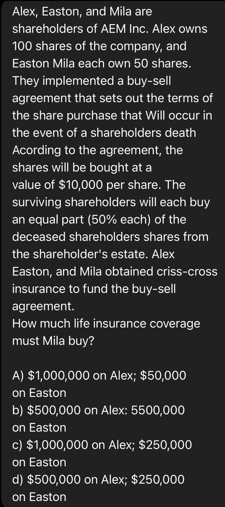 Alex, Easton, and Mila are
shareholders of AEM Inc. Alex owns
100 shares of the company, and
Easton Mila each own 50 shares.
They implemented a buy-sell
agreement that sets out the terms of
the share purchase that Will occur in
the event of a shareholders death
Acording to the agreement, the
shares will be bought at a
value of $10,000 per share. The
surviving shareholders will each buy
an equal part (50% each) of the
deceased shareholders shares from
the shareholder's estate. Alex
Easton, and Mila obtained criss-cross
insurance to fund the buy-sell
agreement.
How much life insurance coverage
must Mila buy?
A) $1,000,000 on Alex; $50,000
on Easton
b) $500,000 on Alex: 5500,000
on Easton
c) $1,000,000 on Alex; $250,000
on Easton
d) $500,000 on Alex; $250,000
on Easton