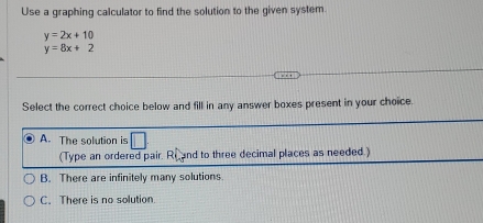 Use a graphing calculator to find the solution to the given system.
y=2x+10
y=8x+2
Select the correct choice below and fill in any answer boxes present in your choice.
A. The solution is
(Type an ordered pair. Re and to three decimal places as needed.)
B. There are infinitely many solutions.
C. There is no solution.