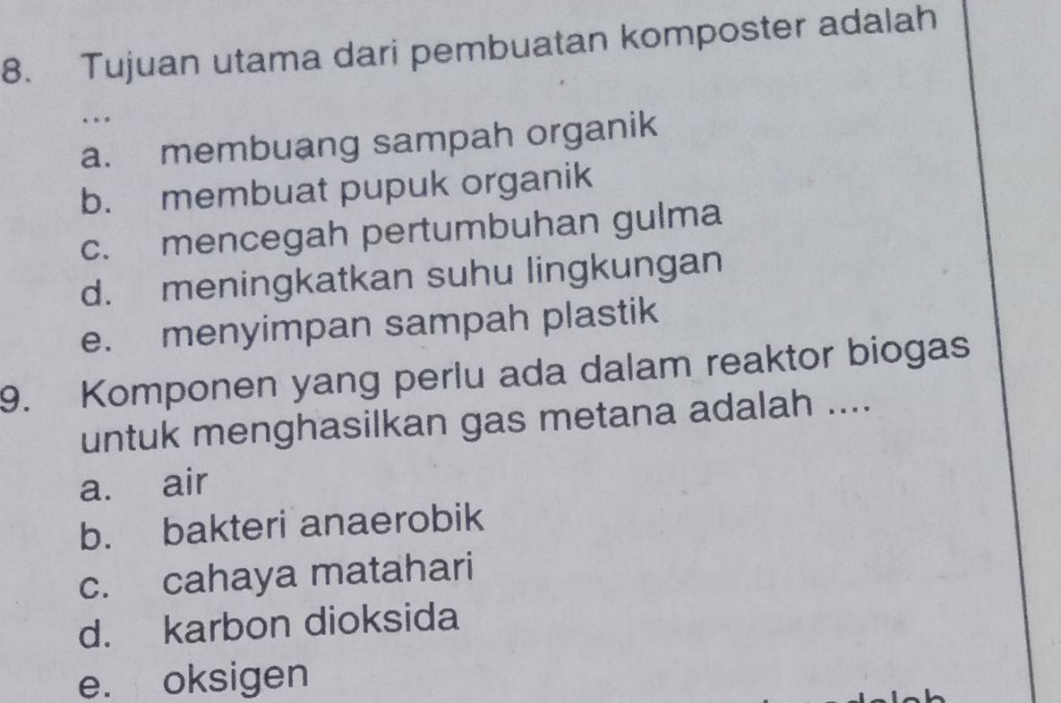 Tujuan utama dari pembuatan komposter adalah
.
a. membuang sampah organik
b. membuat pupuk organik
c. mencegah pertumbuhan gulma
d. meningkatkan suhu lingkungan
e. menyimpan sampah plastik
9. Komponen yang perlu ada dalam reaktor biogas
untuk menghasilkan gas metana adalah ....
a. air
b. bakteri anaerobik
c. cahaya matahari
d. karbon dioksida
e. oksigen