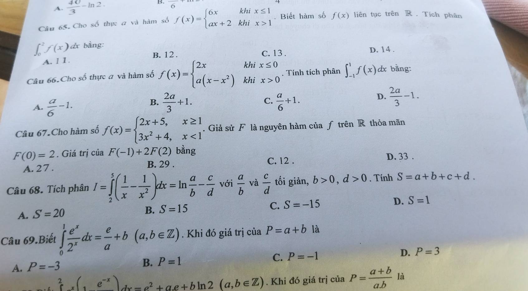 A.  40/3 -ln 2.
B. overline 6
Câu 65- Cho số thực a và hàm số f(x)=beginarrayl 6xkhix≤ 1 ax+2khix>1endarray.. Biết hàm số f(x) liên tục trên R . Tích phân
∈t _0^(2f(x)a & bàng:
B. 12 . C. 13 .
D. 14 .
A. 11.
khi x≤ 0
Câu 66.Cho số thực a và hàm số f(x)=beginarray)l 2x a(x-x^2)endarray. khi x>0. Tính tích phân ∈t _(-1)^1f(x) dx bằng:
A.  a/6 -1.
B.  2a/3 +1.  a/6 +1.
C.
D.  2a/3 -1.
Câu 67.Cho hàm số f(x)=beginarrayl 2x+5,x≥ 1 3x^2+4,x<1endarray..  Giả sử F là nguyên hàm của ƒ trên R thỏa mãn
F(0)=2. Giá trị của F(-1)+2F(2) bằng
D. 33 .
A. 27 .
B. 29 . C. 12 .
Câu 68. Tích phân I=∈tlimits _2^(5(frac 1)x- 1/x^2 )dx=ln  a/b - c/d  với  a/b  và  c/d  tối giản, b>0,d>0. Tính S=a+b+c+d.
D. S=1
A. S=20
B. S=15
C. S=-15
Câu 69.Biết ∈tlimits _0^(1frac e^x)2^xdx= e/a +b(a,b∈ Z). Khi đó giá trị của P=a+b là
C. P=-1 D. P=3
A. P=-3
B. P=1
∈tlimits _0^(2x(1e^-x))dx=e^2+a.e+bln 2(a,b∈ Z). Khi đó giá trị của P= (a+b)/a.b  là