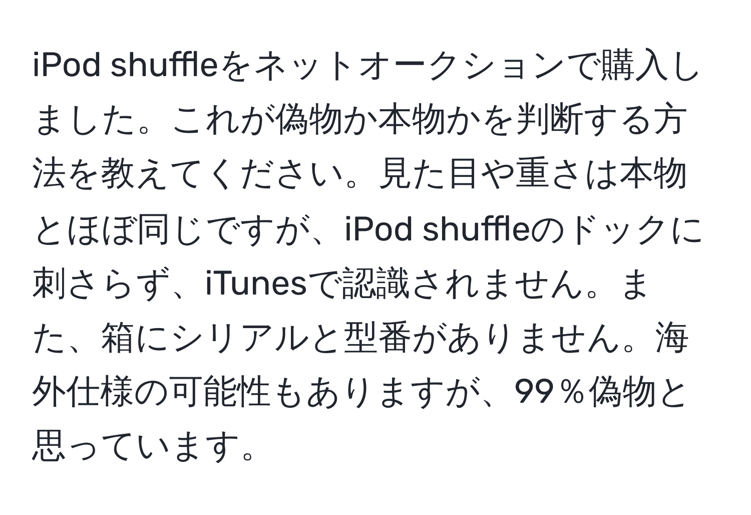 iPod shuffleをネットオークションで購入しました。これが偽物か本物かを判断する方法を教えてください。見た目や重さは本物とほぼ同じですが、iPod shuffleのドックに刺さらず、iTunesで認識されません。また、箱にシリアルと型番がありません。海外仕様の可能性もありますが、99％偽物と思っています。