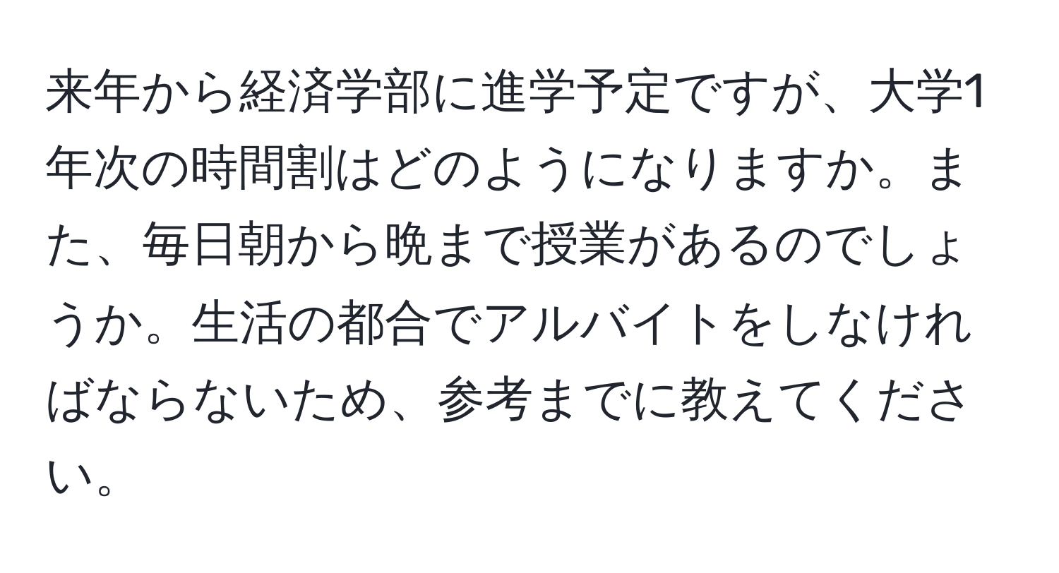 来年から経済学部に進学予定ですが、大学1年次の時間割はどのようになりますか。また、毎日朝から晩まで授業があるのでしょうか。生活の都合でアルバイトをしなければならないため、参考までに教えてください。