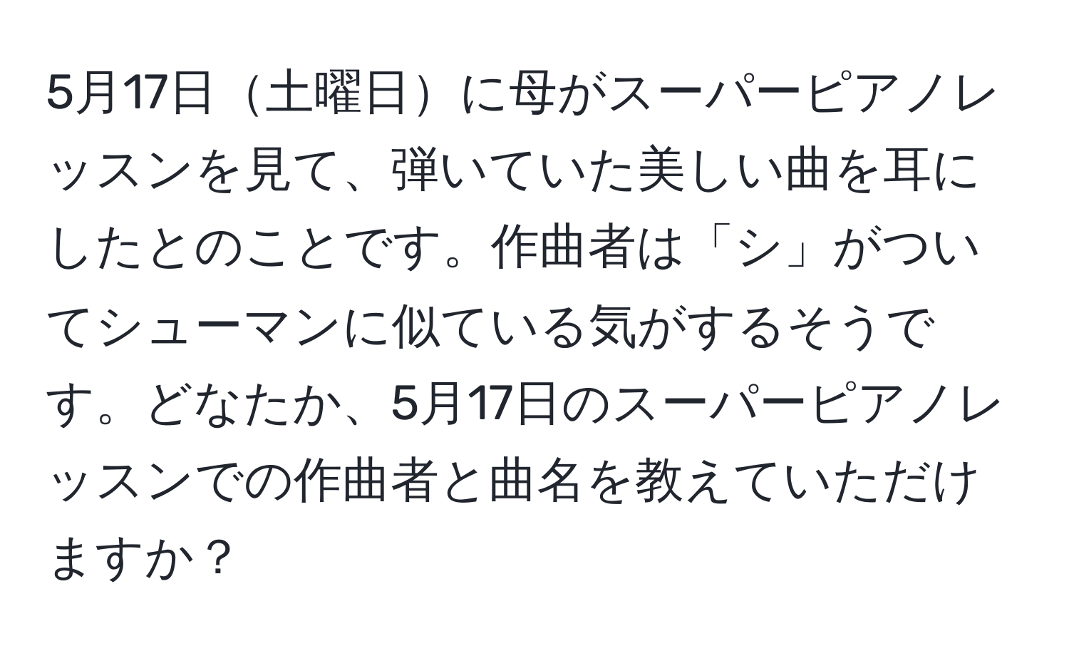 5月17日土曜日に母がスーパーピアノレッスンを見て、弾いていた美しい曲を耳にしたとのことです。作曲者は「シ」がついてシューマンに似ている気がするそうです。どなたか、5月17日のスーパーピアノレッスンでの作曲者と曲名を教えていただけますか？