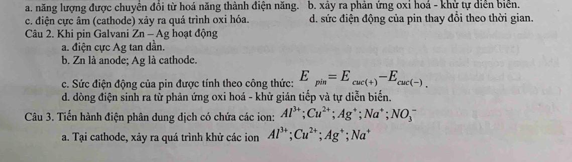 a. năng lượng được chuyển đổi từ hoá năng thành điện năng. b. xảy ra phản ứng oxi hoá - khử tự diễn biển.
c. điện cực âm (cathode) xảy ra quá trình oxi hóa. d. sức điện động của pin thay đổi theo thời gian.
Câu 2. Khi pin Galvani Zn - Ag hoạt động
a. điện cực Ag tan dần.
b. Zn là anode; Ag là cathode.
c. Sức điện động của pin được tính theo công thức: E_pin=E_cuc(+)-E_cuc(-).
d. dòng điện sinh ra từ phản ứng oxi hoá - khử gián tiếp và tự diễn biến.
Câu 3. Tiến hành điện phân dung dịch có chứa các ion: Al^(3+); Cu^(2+); Ag^+; Na^+; NO_3^(-
a. Tại cathode, xảy ra quá trình khử các ion Al^3+); Cu^(2+); Ag^+; Na^+