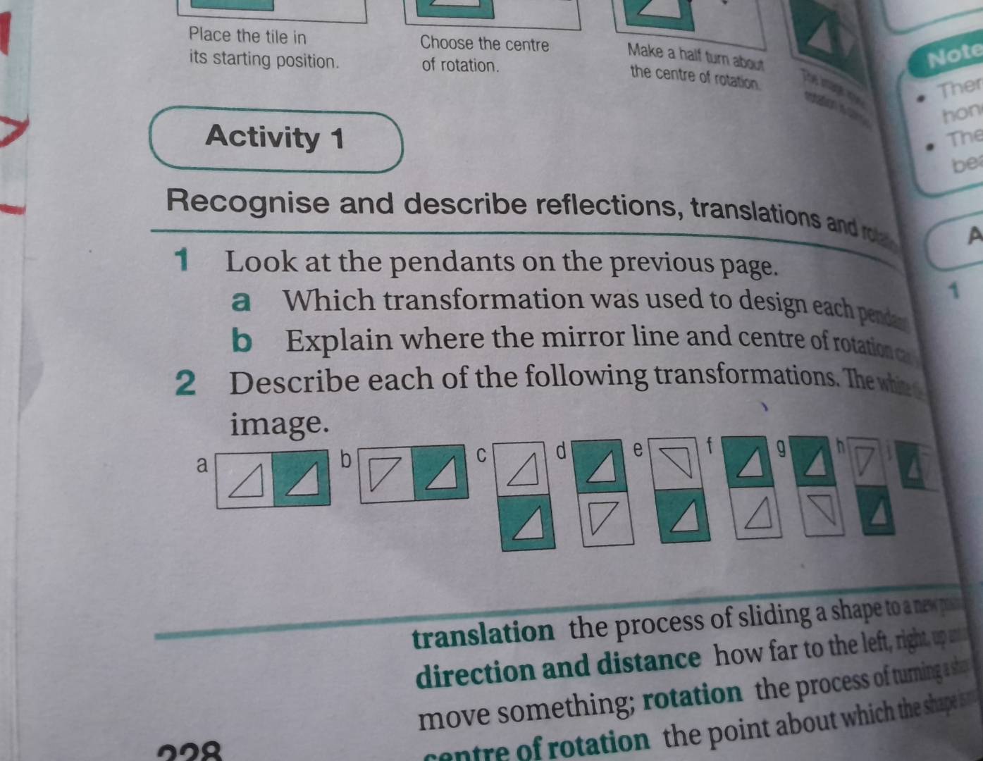 Place the tile in Choose the centre 
Make a half turn about 
its starting position. of rotation. 
Note 
the centre of rotation. 
Ther 
The image u tation s hon 
Activity 1 The 
be 
Recognise and describe reflections, translations and roa A 
1 Look at the pendants on the previous page. 
1 
a Which transformation was used to design each pendan 
b Explain where the mirror line and centre of rotation ca 
2 Describe each of the following transformations. The whie t 
image. 
a 
b 
C d e f g h V 
translation the process of sliding a shape to a nespun 
direction and distance how far to the left, right, up a 
move something; rotation the process of turning a shat 
228 
centre of rotation the point about which the shape ist