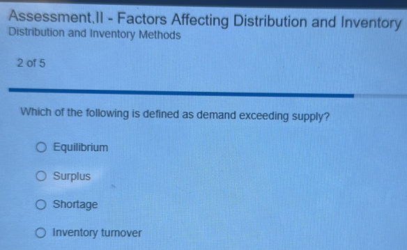 Assessment,II - Factors Affecting Distribution and Inventory
Distribution and Inventory Methods
2 of 5
Which of the following is defined as demand exceeding supply?
Equilibrium
Surplus
Shortage
Inventory turover