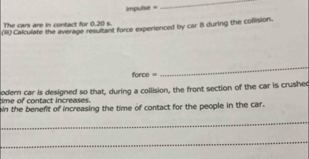 impulse = 
_ 
The cars are in contact for 0.20 s. 
(IIi) Calculate the average resultant force experienced by car B during the collision. 
force = 
_ 
odern car is designed so that, during a collision, the front section of the car is crushed 
time of contact increases. 
ein the benefit of increasing the time of contact for the people in the car. 
_ 
_