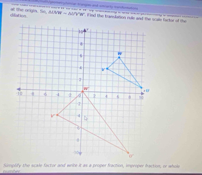 Dm/math/geometry/similar-triangles-and-similarity-transformations
                        
at the origin. So, sqrt() UVW ~ ΔUV'W''. Find the translation rule and the scale factor of the
dilation.
Simplify the scale factor and write it as a proper fraction, improper fraction, or whole
number