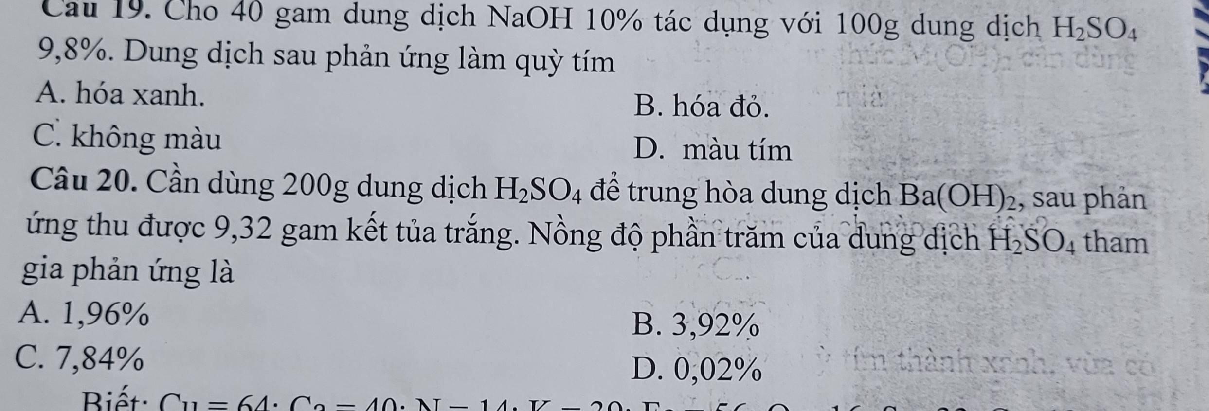 Cho 40 gam dung dịch NaOH 10% tác dụng với 100g dung dịch H_2SO_4
9,8%. Dung dịch sau phản ứng làm quỳ tím
A. hóa xanh. B. hóa đỏ.
C. không màu D. màu tím
Câu 20. Cần dùng 200g dung dịch H_2SO_4 để trung hòa dung dịch Ba(OH) ₂, sau phản
ứng thu được 9,32 gam kết tủa trắng. Nồng độ phần trăm của dung địch H_2SO_4 tham
gia phản ứng là
A. 1,96%
B. 3,92%
C. 7,84%
D. 0,02%
Biết C_11=64· C_2=40· N-14.T-2