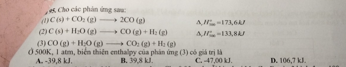 Cho các phản ứng sau:
(1) C(s)+CO_2(g)to 2CO(g)
△, H_(500)^o=173,6kJ
(2) C(s)+H_2O(g)to CO(g)+H_2(g) △, H_(500)^o=133,8kJ
(3) CO(g)+H_2O(g)to CO_2(g)+H_2(g)
Ở 500K, 1 atm, biến thiên enthalpy của phản ứng (3) có giá trị là
A. -39,8 kJ. B. 39, 8 kJ. C. -47,00 kJ. D. 106,7 kJ.