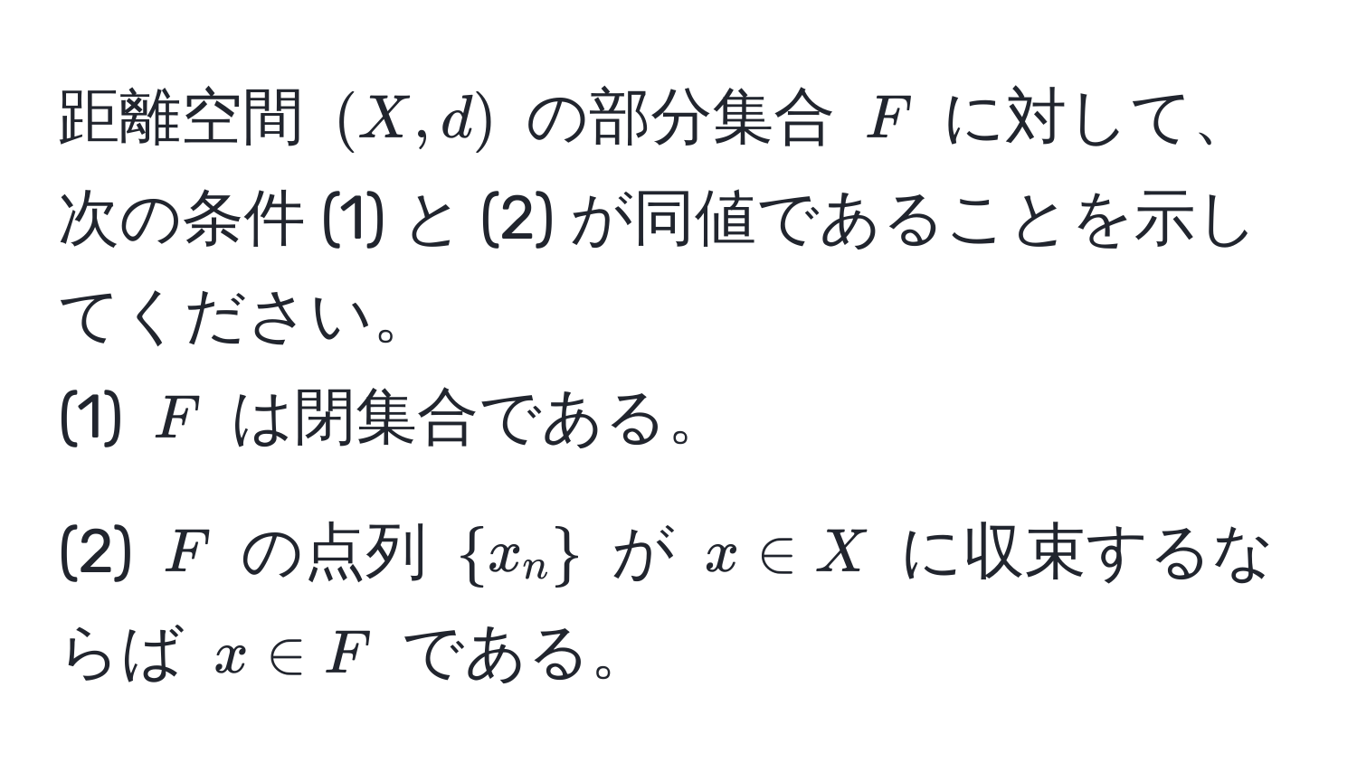 距離空間 ( (X, d) ) の部分集合 ( F ) に対して、次の条件 (1) と (2) が同値であることを示してください。  
(1) ( F ) は閉集合である。  
(2) ( F ) の点列 ( x_n ) が ( x ∈ X ) に収束するならば ( x ∈ F ) である。