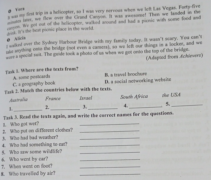 Vera
l was my first trip in a helicopter, so I was very nervous when we left Las Vegas. Forty-five
minutes later, we flew over the Grand Canyon. It was awesome! Then we landed in the
canyon. We got out of the helicopter, walked around and had a picnic with some food and
drink. It’s the best picnic place in the world.
0 Alicia
I walked over the Sydney Harbour Bridge with my family today. It wasn’t scary. You can’t
take anything onto the bridge (not even a camera), so we left our things in a locker, and we
wore a special suit. The guide took a photo of us when we got onto the top of the bridge.
(Adapted from Achievers)
Task 1. Where are the texts from?
A. some postcards B. a travel brochure
C. a geography book D. a social networking website
Task 2. Match the countries below with the texts.
Australia France Israel South Africa the USA
1._
2._
3._
4._
5._
Task 3. Read the texts again, and write the correct names for the questions.
1. Who got wet?
_
2. Who put on different clothes?_
3. Who had bad weather?_
4. Who had something to eat?_
5. Who saw some wildlife?_
6. Who went by car?_
7. When went on foot?_
8. Who travelled by air?_