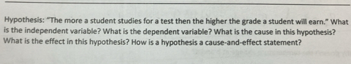 Hypothesis: “The more a student studies for a test then the higher the grade a student will earn.” What 
is the independent variable? What is the dependent variable? What is the cause in this hypothesis? 
What is the effect in this hypothesis? How is a hypothesis a cause-and-effect statement?