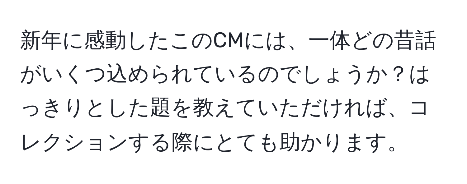 新年に感動したこのCMには、一体どの昔話がいくつ込められているのでしょうか？はっきりとした題を教えていただければ、コレクションする際にとても助かります。