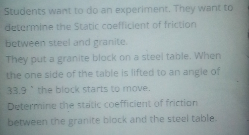 Students want to do an experiment. They want to 
determine the Static coefficient of friction 
between steel and granite. 
They put a granite block on a steel table. When 
the one side of the table is lifted to an angle of
33.9 " the block starts to move. 
Determine the static coefficient of friction 
between the granite block and the steel table.