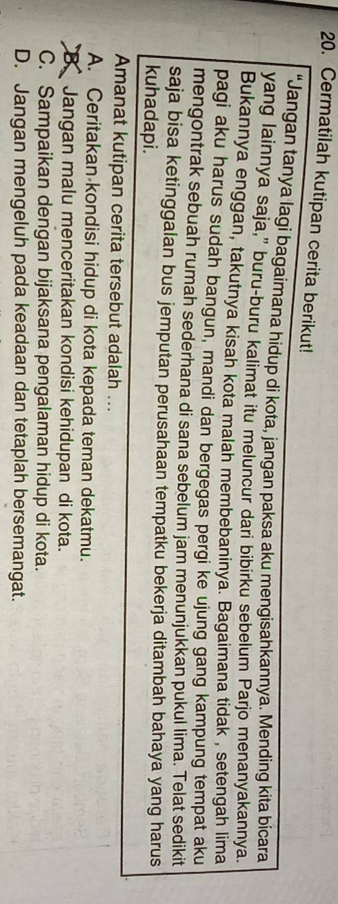 Cermatilah kutipan cerita berikut!
“Jangan tanya lagi bagaimana hidup di kota, jangan paksa aku mengisahkannya. Mending kita bicara
yang lainnya saja,” buru-buru kalimat itu meluncur dari bibirku sebelum Parjo menanyakannya.
Bukannya enggan, takutnya kisah kota malah membebaninya. Bagaimana tidak , setengah lima
pagi aku harus sudah bangun, mandi dan bergegas pergi ke ujung gang kampung tempat aku
mengontrak sebuah rumah sederhana di sana sebelum jam menunjukkan pukul lima. Telat sedikit
saja bisa ketinggalan bus jemputan perusahaan tempatku bekerja ditambah bahaya yang harus
kuhadapi.
Amanat kutipan cerita tersebut adalah ...
A. Ceritakan kondisi hidup di kota kepada teman dekatmu.
B.Jangan malu menceritakan kondisi kehidupan di kota.
C. Sampaikan dengan bijaksana pengalaman hidup di kota.
D. Jangan mengeluh pada keadaan dan tetaplah bersemangat.