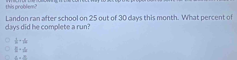 wmenor the ronowngs
this problem?
Landon ran after school on 25 out of 30 days this month. What percent of
days did he complete a run?
 5/25 = x/100 
 25/30 = x/100 
frac zcirc frac 30