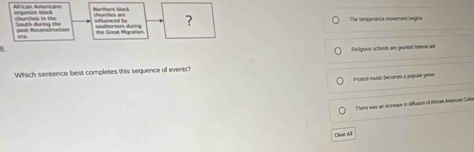 African Amercans Northern black
organize black churches are
churches in the influenced by
South during the southerners during ? The temperance rovement begins
post-Reconstruction
e D. the Great Migration
B. Religious schools are granted federal ad
Which sentence best completes this sequence of events?
Protest music becomes a popular ganm
There was an increase in diffusion of African Amercas Culta
Clear All