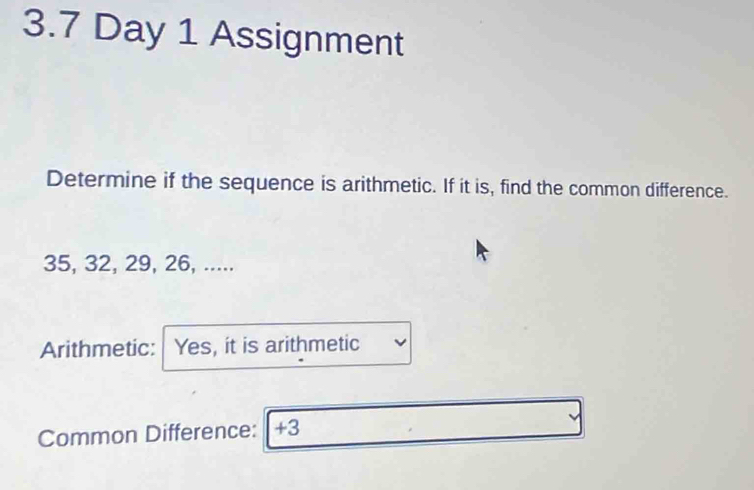 3.7 Day 1 Assignment 
Determine if the sequence is arithmetic. If it is, find the common difference.
35, 32, 29, 26, ..... 
Arithmetic: | Yes, it is arithmetic 
Common Difference: +3